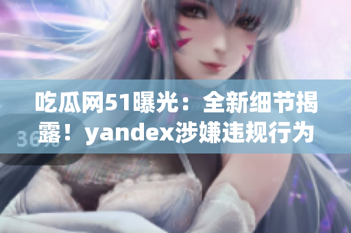吃瓜網(wǎng)51曝光：全新細(xì)節(jié)揭露！yandex涉嫌違規(guī)行為引發(fā)熱議