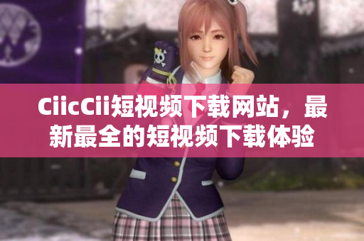 CiicCii短視頻下載網(wǎng)站，最新最全的短視頻下載體驗(yàn)