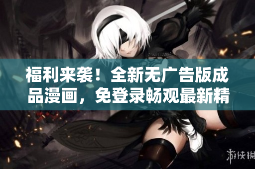 福利來襲！全新無廣告版成品漫畫，免登錄暢觀最新精彩內(nèi)容