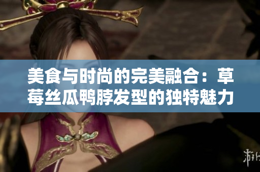 美食與時(shí)尚的完美融合：草莓絲瓜鴨脖發(fā)型的獨(dú)特魅力