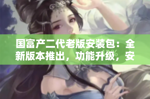 國(guó)富產(chǎn)二代老版安裝包：全新版本推出，功能升級(jí)，安全便捷！