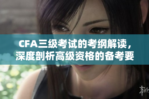CFA三級(jí)考試的考綱解讀，深度剖析高級(jí)資格的備考要點(diǎn)