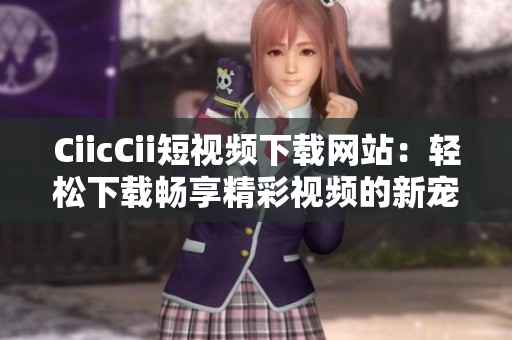 CiicCii短視頻下載網(wǎng)站：輕松下載暢享精彩視頻的新寵