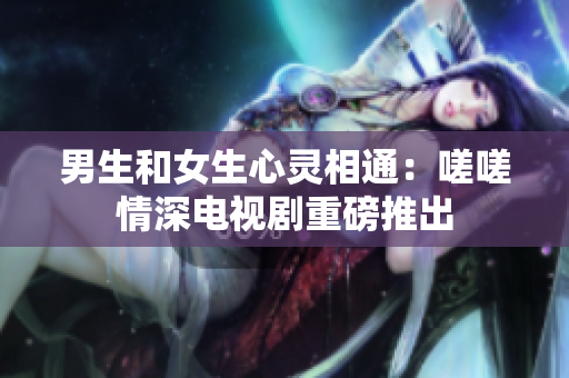 男生和女生心靈相通：嗟嗟情深電視劇重磅推出