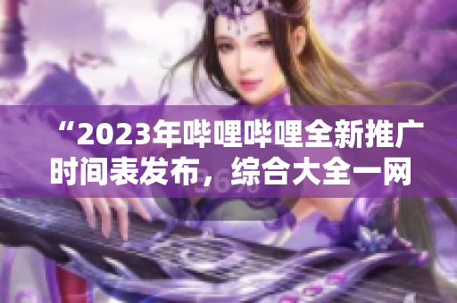 “2023年嗶哩嗶哩全新推廣時間表發(fā)布，綜合大全一網(wǎng)打盡！”