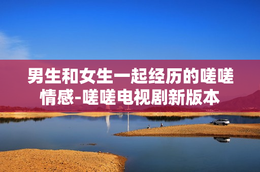 男生和女生一起經(jīng)歷的嗟嗟情感-嗟嗟電視劇新版本
