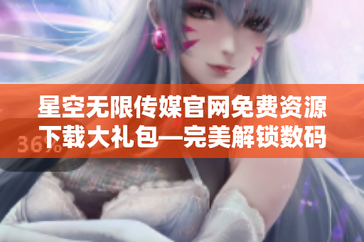 星空無限傳媒官網(wǎng)免費資源下載大禮包—完美解鎖數(shù)碼娛樂新世界
