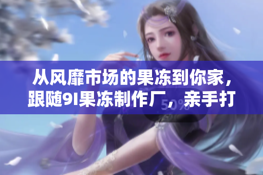 從風(fēng)靡市場(chǎng)的果凍到你家，跟隨9I果凍制作廠，親手打造屬于你的美味果凍！