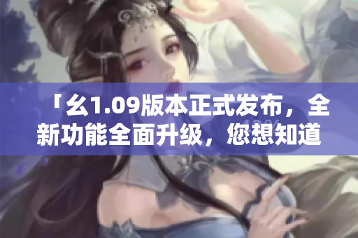 「幺1.09版本正式發(fā)布，全新功能全面升級，您想知道的一切都在這里！」