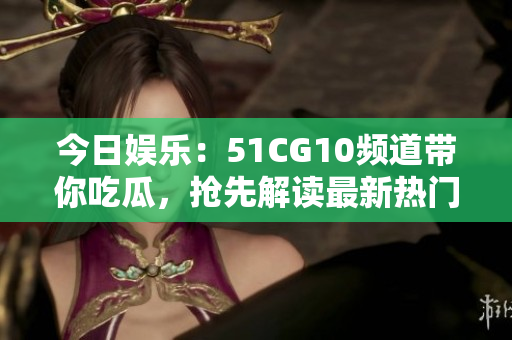 今日娛樂：51CG10頻道帶你吃瓜，搶先解讀最新熱門資訊