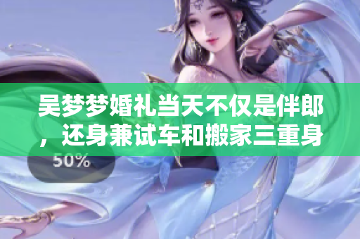 吳夢夢婚禮當天不僅是伴郎，還身兼試車和搬家三重身份