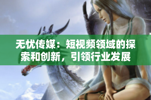 無憂傳媒：短視頻領域的探索和創(chuàng)新，引領行業(yè)發(fā)展