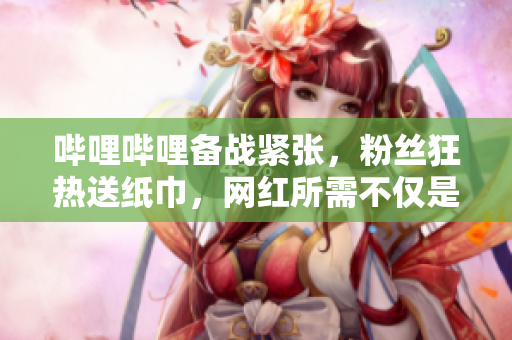 嗶哩嗶哩備戰(zhàn)緊張，粉絲狂熱送紙巾，網(wǎng)紅所需不僅是關注