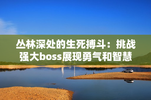 叢林深處的生死搏斗：挑戰(zhàn)強(qiáng)大boss展現(xiàn)勇氣和智慧