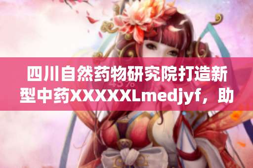 四川自然藥物研究院打造新型中藥XXXXXLmedjyf，助推中醫(yī)藥現(xiàn)代化