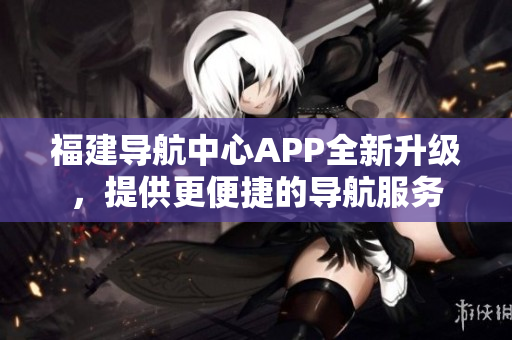 福建導(dǎo)航中心APP全新升級(jí)，提供更便捷的導(dǎo)航服務(wù)