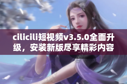cilicili短視頻v3.5.0全面升級(jí)，安裝新版盡享精彩內(nèi)容