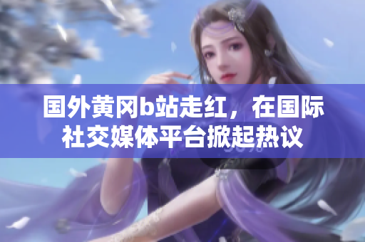 國(guó)外黃岡b站走紅，在國(guó)際社交媒體平臺(tái)掀起熱議