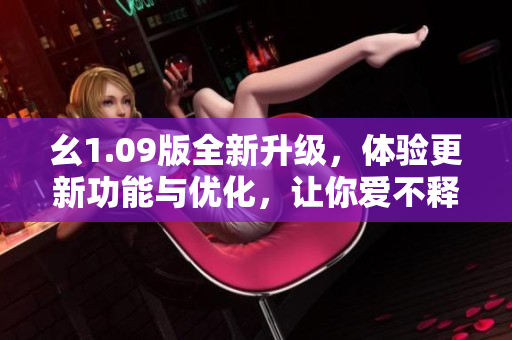 幺1.09版全新升級(jí)，體驗(yàn)更新功能與優(yōu)化，讓你愛不釋手！