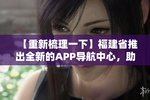 【重新梳理一下】福建省推出全新的APP導(dǎo)航中心，助力本地居民出行！