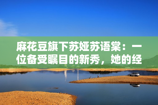 麻花豆旗下蘇婭蘇語(yǔ)棠：一位備受矚目的新秀，她的經(jīng)歷和成就是怎樣的？