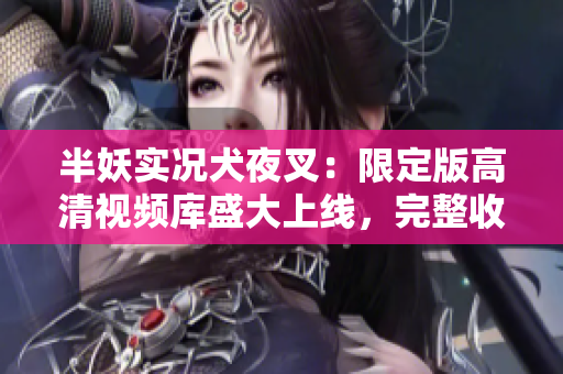 半妖實況犬夜叉：限定版高清視頻庫盛大上線，完整收錄人氣番?。? title=