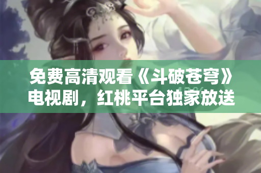 免費(fèi)高清觀看《斗破蒼穹》電視劇，紅桃平臺(tái)獨(dú)家放送，精彩內(nèi)容盡收眼底