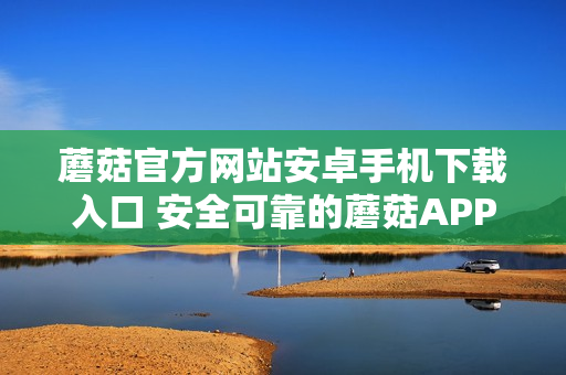蘑菇官方網站安卓手機下載入口 安全可靠的蘑菇APP獲取方式