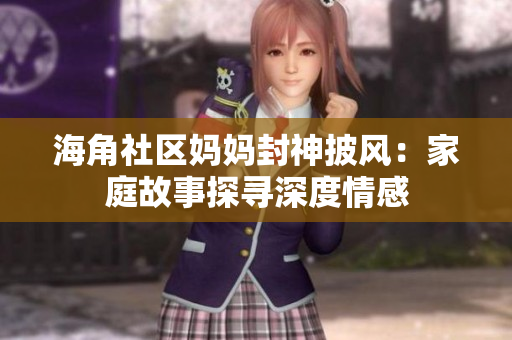 海角社區(qū)媽媽封神披風：家庭故事探尋深度情感