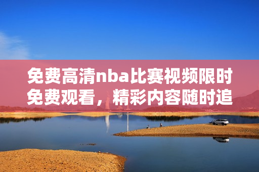 免費高清nba比賽視頻限時免費觀看，精彩內容隨時追蹤