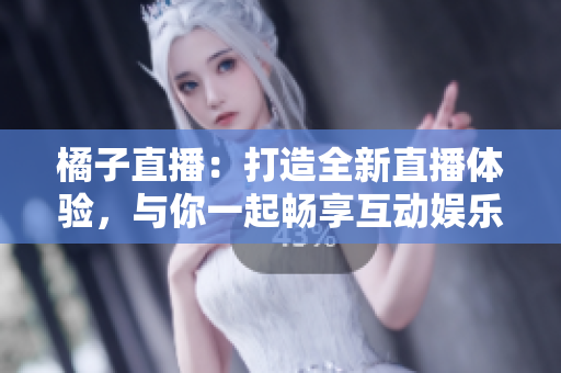 橘子直播：打造全新直播體驗(yàn)，與你一起暢享互動娛樂
