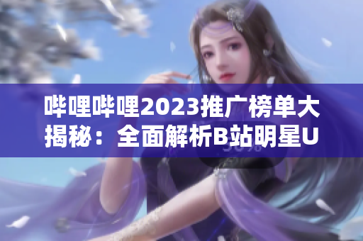 嗶哩嗶哩2023推廣榜單大揭秘：全面解析B站明星UP主及內(nèi)容創(chuàng)造者的熱門推廣方式、策略和趨勢