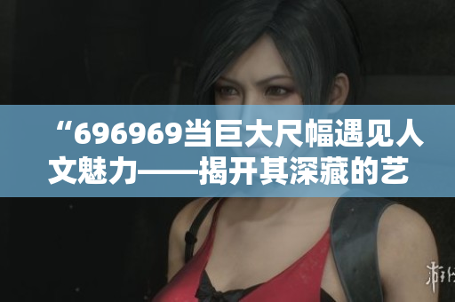 “696969當(dāng)巨大尺幅遇見人文魅力——揭開其深藏的藝術(shù)魅力”