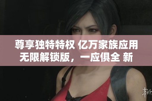 尊享獨特特權(quán) 億萬家族應(yīng)用無限解鎖版，一應(yīng)俱全 新力量無限探索 
