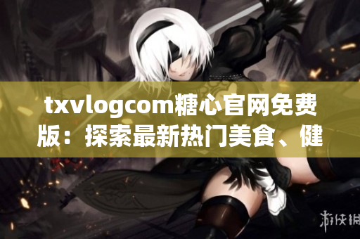 txvlogcom糖心官網(wǎng)免費版：探索最新熱門美食、健康生活與時尚資訊