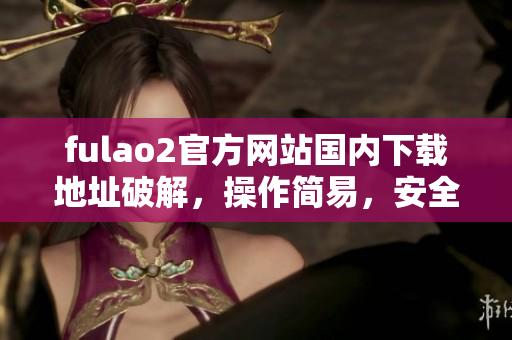fulao2官方網(wǎng)站國(guó)內(nèi)下載地址破解，操作簡(jiǎn)易，安全有保障