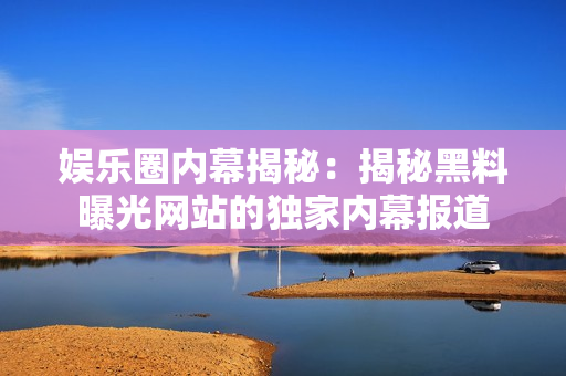 娛樂圈內(nèi)幕揭秘：揭秘黑料曝光網(wǎng)站的獨家內(nèi)幕報道