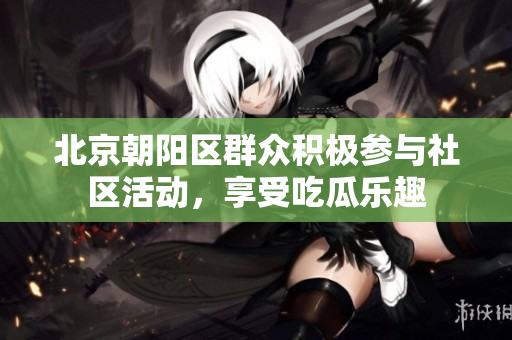 北京朝陽區(qū)群眾積極參與社區(qū)活動，享受吃瓜樂趣