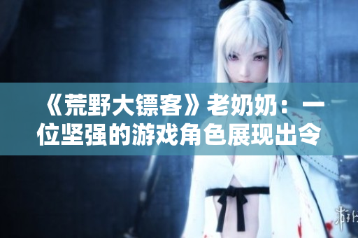 《荒野大鏢客》老奶奶：一位堅(jiān)強(qiáng)的游戲角色展現(xiàn)出令人難忘的魅力