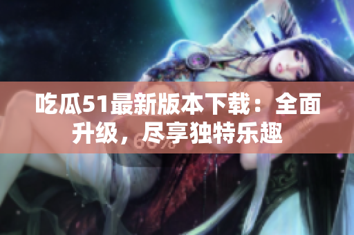 吃瓜51最新版本下載：全面升級，盡享獨特樂趣