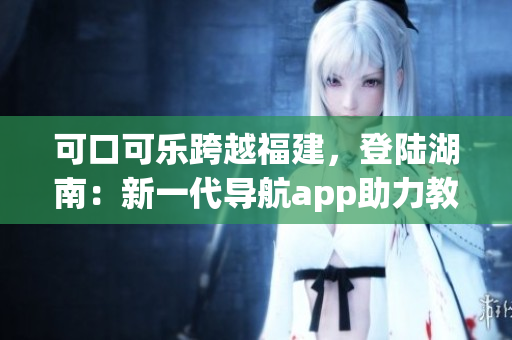 可口可樂跨越福建，登陸湖南：新一代導(dǎo)航app助力教育出行
