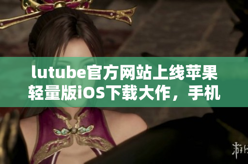 lutube官方網(wǎng)站上線蘋果輕量版iOS下載大作，手機(jī)便攜串流新潮，分享生活無(wú)壓力