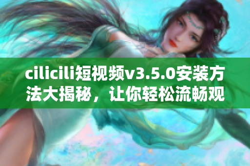 cilicili短視頻v3.5.0安裝方法大揭秘，讓你輕松流暢觀看最新視頻