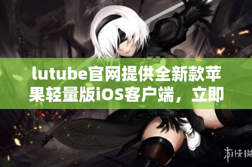 lutube官網(wǎng)提供全新款蘋果輕量版iOS客戶端，立即下載體驗lutube最新版本