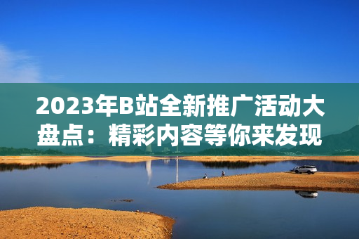 2023年B站全新推廣活動大盤點：精彩內(nèi)容等你來發(fā)現(xiàn)