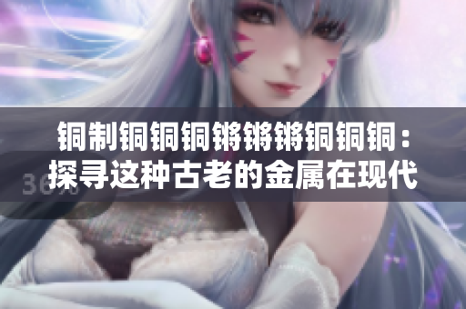 銅制銅銅銅鏘鏘鏘銅銅銅：探尋這種古老的金屬在現(xiàn)代社會(huì)中的重要性和應(yīng)用方式