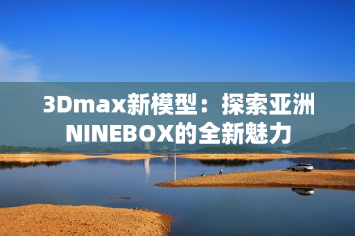 3Dmax新模型：探索亞洲NINEBOX的全新魅力