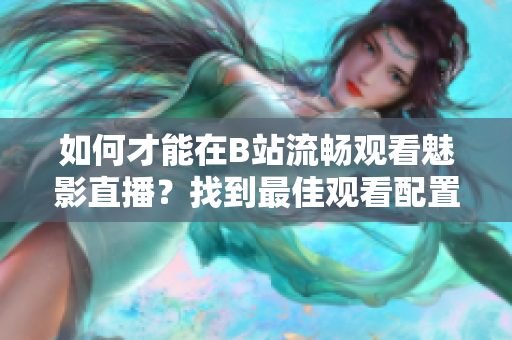 如何才能在B站流暢觀看魅影直播？找到最佳觀看配置！