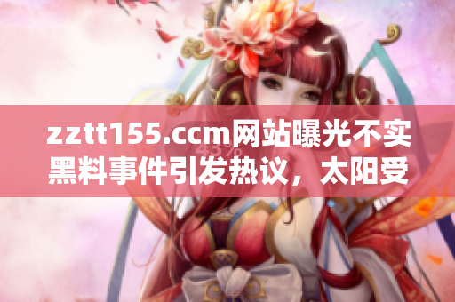 zztt155.ccm網(wǎng)站曝光不實黑料事件引發(fā)熱議，太陽受到質(zhì)疑