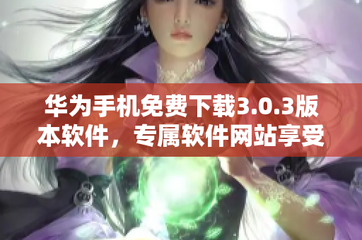 華為手機(jī)免費(fèi)下載3.0.3版本軟件，專屬軟件網(wǎng)站享受者特惠
